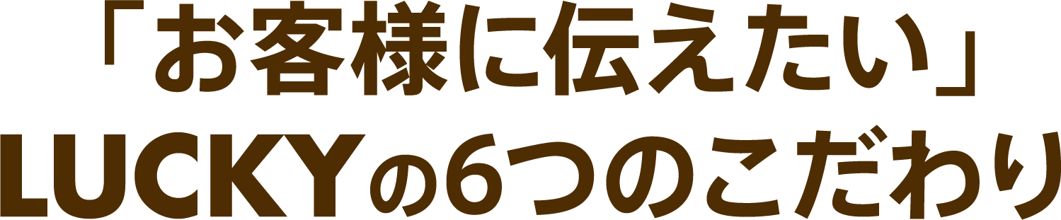 「お客様に伝えたい」LUCKYの6つのこだわり